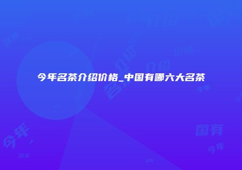 今年名茶介绍价格_中国有哪六大名茶