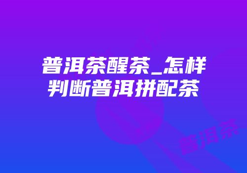 普洱茶醒茶_怎样判断普洱拼配茶