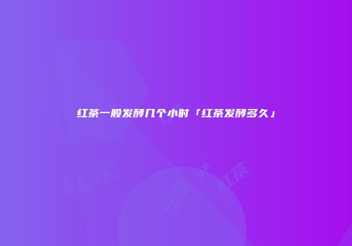 红茶一般发酵几个小时「红茶发酵多久」