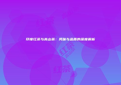 印度红茶与高山茶：风味与品质的深度解析