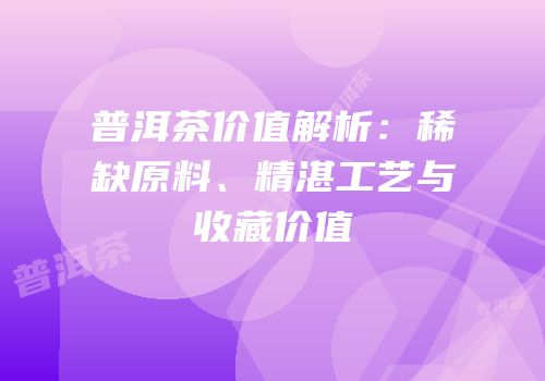 普洱茶价值解析：稀缺原料、精湛工艺与收藏价值