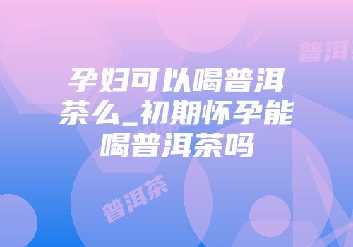 孕妇可以喝普洱茶么_初期怀孕能喝普洱茶吗