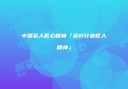 中国茶人匠心精神「茶叶行业匠人精神」