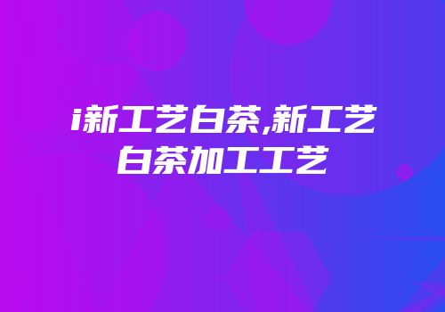 i新工艺白茶,新工艺白茶加工工艺