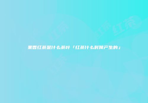 果香红茶是什么茶叶「红茶什么时候产生的」