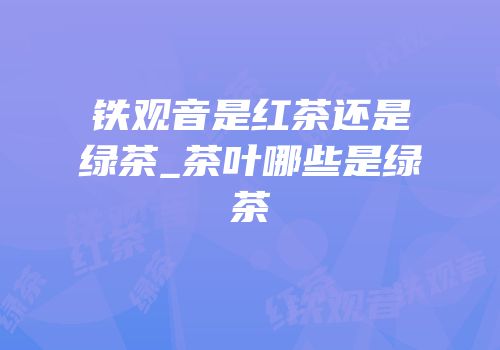 铁观音是红茶还是绿茶_茶叶哪些是绿茶