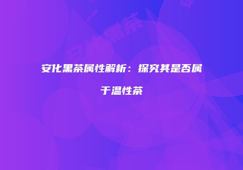 安化黑茶属性解析：探究其是否属于温性茶