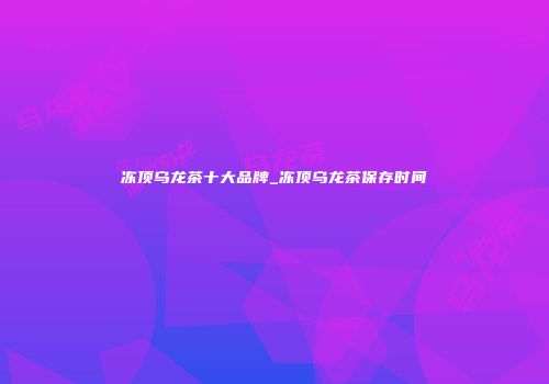 冻顶乌龙茶十大品牌_冻顶乌龙茶保存时间