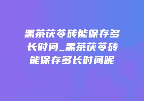 黑茶茯苓砖能保存多长时间_黑茶茯苓砖能保存多长时间呢