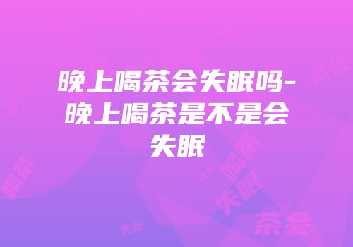 晚上喝茶会失眠吗-晚上喝茶是不是会失眠