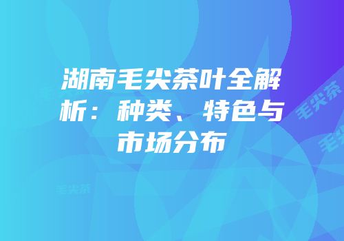 湖南毛尖茶叶全解析：种类、特色与市场分布