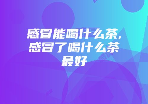 感冒能喝什么茶,感冒了喝什么茶最好