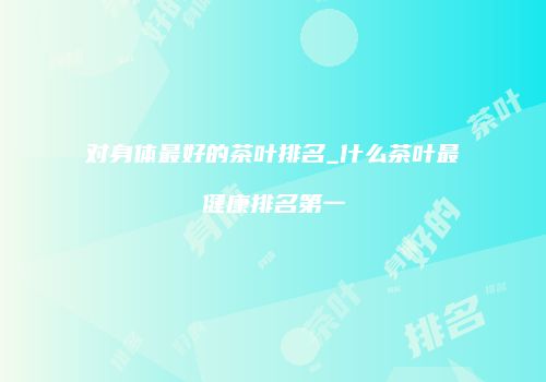 对身体最好的茶叶排名_什么茶叶最健康排名第一