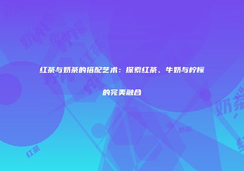 红茶与奶茶的搭配艺术：探索红茶、牛奶与柠檬的完美融合