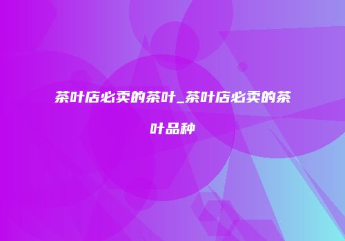 茶叶店必卖的茶叶_茶叶店必卖的茶叶品种