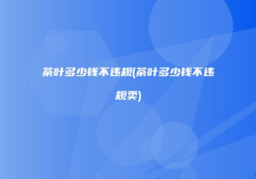 茶叶多少钱不违规(茶叶多少钱不违规卖)