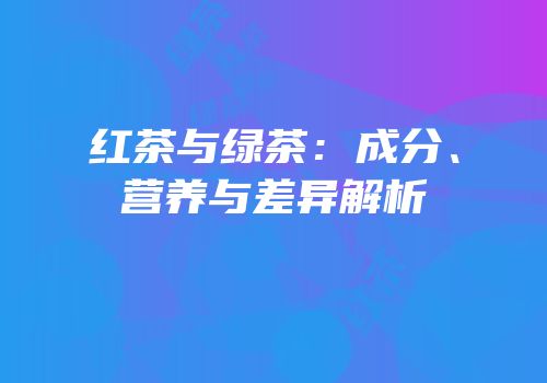 红茶与绿茶：成分、营养与差异解析