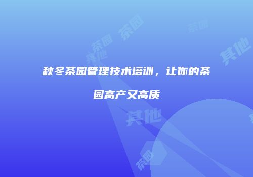 秋冬茶园管理技术培训，让你的茶园高产又高质