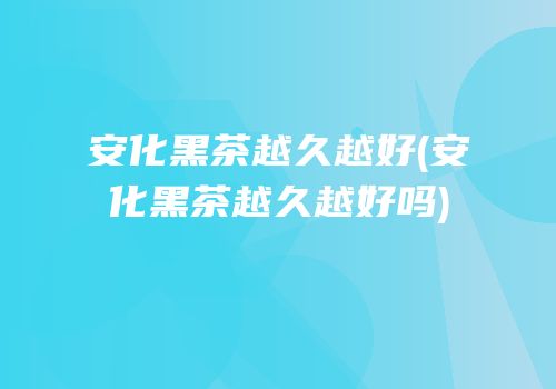 安化黑茶越久越好(安化黑茶越久越好吗)