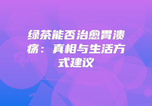 绿茶能否治愈胃溃疡：真相与生活方式建议