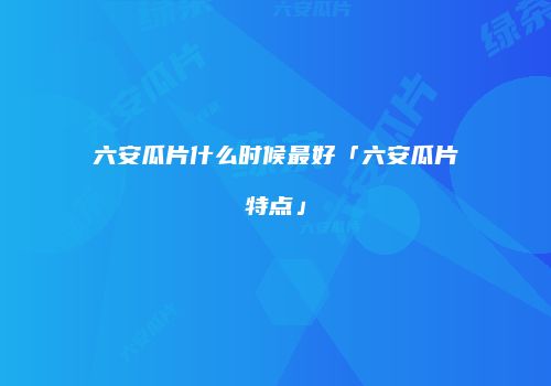 六安瓜片什么时候最好「六安瓜片特点」
