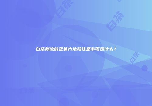 白茶陈放的正确方法和注意事项是什么？