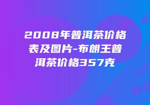 2008年普洱茶价格表及图片-布朗王普洱茶价格357克