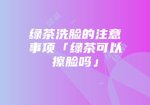 绿茶洗脸的注意事项「绿茶可以擦脸吗」