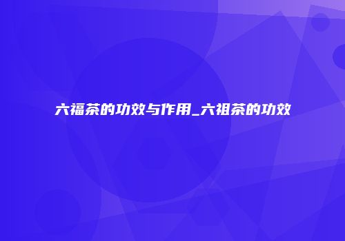 六福茶的功效与作用_六祖茶的功效