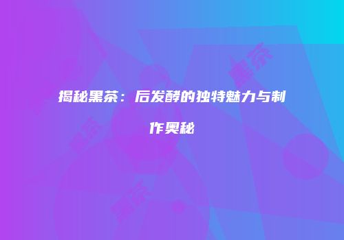 揭秘黑茶：后发酵的独特魅力与制作奥秘