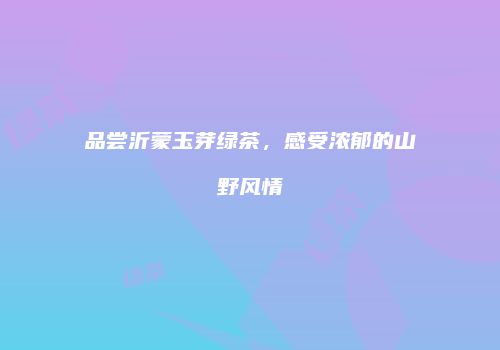 品尝沂蒙玉芽绿茶，感受浓郁的山野风情