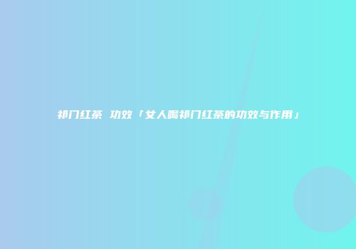 祁门红茶 功效「女人喝祁门红茶的功效与作用」