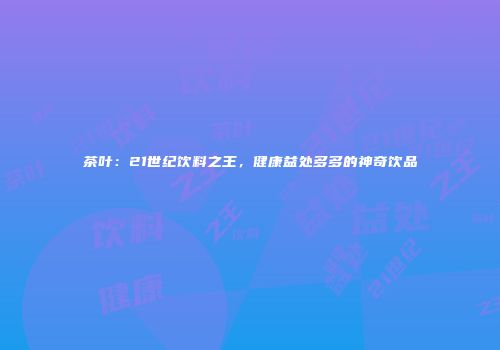 茶叶：21世纪饮料之王，健康益处多多的神奇饮品