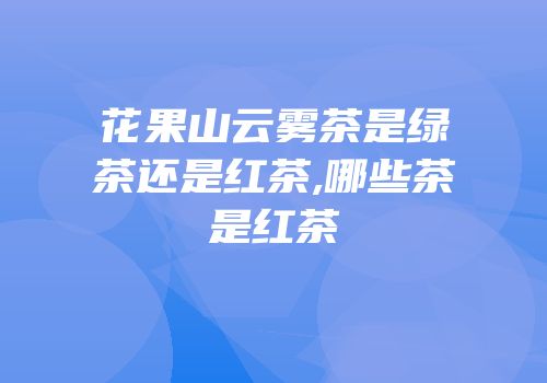 花果山云雾茶是绿茶还是红茶,哪些茶是红茶