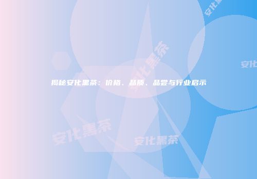 揭秘安化黑茶：价格、品质、品尝与行业启示