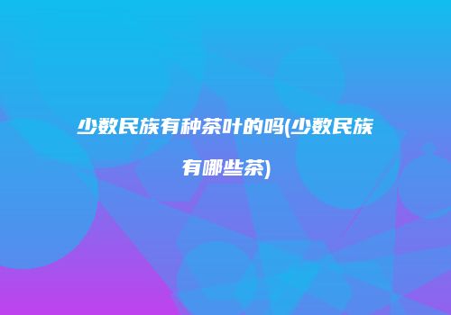 少数民族有种茶叶的吗(少数民族有哪些茶)