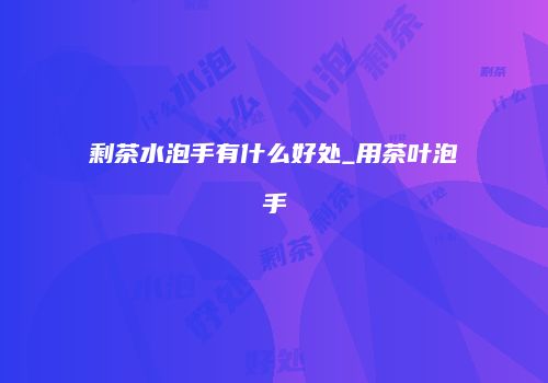 剩茶水泡手有什么好处_用茶叶泡手