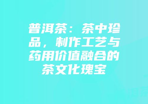 普洱茶：茶中珍品，制作工艺与药用价值融合的茶文化瑰宝