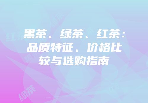 黑茶、绿茶、红茶：品质特征、价格比较与选购指南