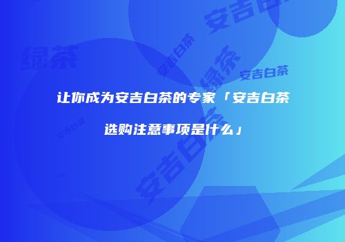 让你成为安吉白茶的专家「安吉白茶选购注意事项是什么」