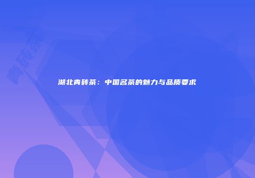 湖北青砖茶：中国名茶的魅力与品质要求