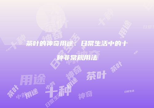 茶叶的神奇用途：日常生活中的十种非常规用法