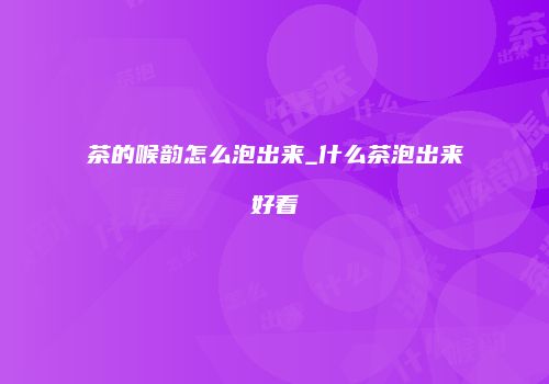 茶的喉韵怎么泡出来_什么茶泡出来好看