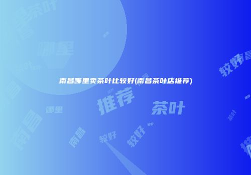 南昌哪里卖茶叶比较好(南昌茶叶店推荐)