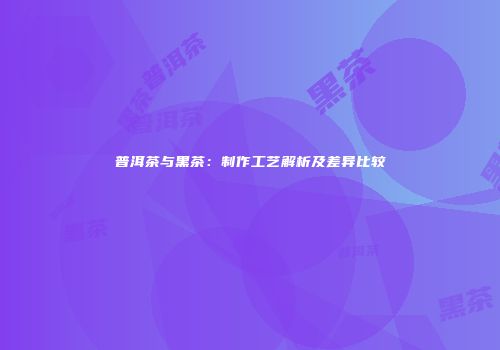普洱茶与黑茶：制作工艺解析及差异比较