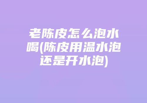 老陈皮怎么泡水喝(陈皮用温水泡还是开水泡)