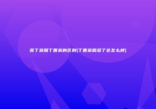 苦丁茶和丁香茶的区别(丁香茶喝多了会怎么样)