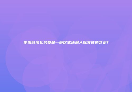 传统敬茶礼究竟是一种仪式还是人际交往的艺术?