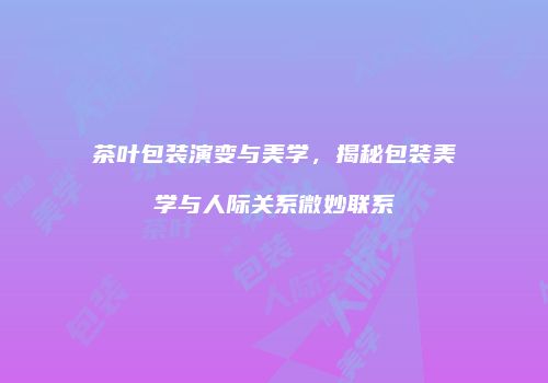 茶叶包装演变与美学，揭秘包装美学与人际关系微妙联系