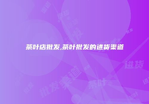 茶叶店批发,茶叶批发的进货渠道